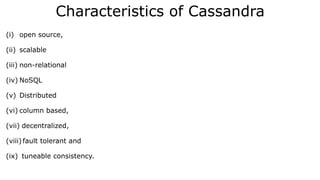 Characteristics of Cassandra
(i) open source,
(ii) scalable
(iii) non-relational
(iv) NoSQL
(v) Distributed
(vi) column based,
(vii) decentralized,
(viii) fault tolerant and
(ix) tuneable consistency.
 