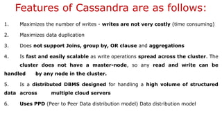 Features of Cassandra are as follows:
1. Maximizes the number of writes - writes are not very costly (time consuming)
2. Maximizes data duplication
3. Does not support Joins, group by, OR clause and aggregations
4. Is fast and easily scalable as write operations spread across the cluster. The
cluster does not have a master-node, so any read and write can be
handled by any node in the cluster.
5. Is a distributed DBMS designed for handling a high volume of structured
data across multiple cloud servers
6. Uses PPD (Peer to Peer Data distribution model) Data distribution model
 