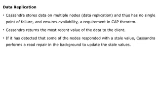 Data Replication
• Cassandra stores data on multiple nodes (data replication) and thus has no single
point of failure, and ensures availability, a requirement in CAP theorem.
• Cassandra returns the most recent value of the data to the client.
• If it has detected that some of the nodes responded with a stale value, Cassandra
performs a read repair in the background to update the stale values.
 