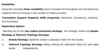 Scalability:
Cassandra provides linear scalability which increases the throughput and decreases the
response time on increase in the number of nodes at cluster.
Transaction Support Supports ACID properties (Atomicity, Consistency, Isolation,
and Durability).
Replication Option:
Specifies any of the two replica placement strategy. The strategy names are Simple
Strategy or Network Topology Strategy.
1. Simple Strategy: Specifies simply a replication factor for the cluster.
2. Network Topology Strategy: Allows setting the replication factor for each data
center independently.
 