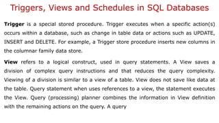 Triggers, Views and Schedules in SQL Databases
Trigger is a special stored procedure. Trigger executes when a specific action(s)
occurs within a database, such as change in table data or actions such as UPDATE,
INSERT and DELETE. For example, a Trigger store procedure inserts new columns in
the columnar family data store.
View refers to a logical construct, used in query statements. A View saves a
division of complex query instructions and that reduces the query complexity.
Viewing of a division is similar to a view of a table. View does not save like data at
the table. Query statement when uses references to a view, the statement executes
the View. Query (processing) planner combines the information in View definition
with the remaining actions on the query. A query
 