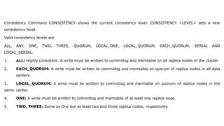 Consistency Command CONSISTENCY shows the current consistency level. CONSISTENCY <LEVEL> sets a new
consistency level.
Valid consistency levels are
ALL, ANY, ONE, TWO, THREE, QUORUM, LOCAL_ONE, LOCAL_QUORUM, EACH_QUORUM, SERIAL AND
LOCAL_SERIAL.
1. ALL: Highly consistent. A write must be written to commitlog and memtable on all replica nodes in the cluster.
2. EACH_QUORUM: A write must be written to commitlog and memtable on quorum of replica nodes in all data
centers.
3. LOCAL_QUORUM: A write must be written to commitlog and memtable on quorum of replica nodes in the
same center.
4. ONE: A write must be written to commitlog and memtable of at least one replica node.
5. TWO, THREE: Same as One but at least two and three replica nodes, respectively.
 