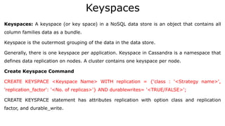 Keyspaces
Keyspaces: A keyspace (or key space) in a NoSQL data store is an object that contains all
column families data as a bundle.
Keyspace is the outermost grouping of the data in the data store.
Generally, there is one keyspace per application. Keyspace in Cassandra is a namespace that
defines data replication on nodes. A cluster contains one keyspace per node.
Create Keyspace Command
CREATE KEYSPACE <Keyspace Name> WITH replication = {'class : '<Strategy name>',
'replication_factor': '<No. of replicas>'} AND durablewrites= '<TRUE/FALSE>';
CREATE KEYSPACE statement has attributes replication with option class and replication
factor, and durable_write.
 