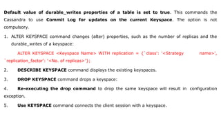 Default value of durable_writes properties of a table is set to true. This commands the
Cassandra to use Commit Log for updates on the current Keyspace. The option is not
compulsory.
1. ALTER KEYSPACE command changes (alter) properties, such as the number of replicas and the
durable_writes of a keyspace:
ALTER KEYSPACE <Keyspace Name> WITH replication = {`class': '<Strategy name>',
`replication_factor': '<No. of replicas>'};
2. DESCRIBE KEYSPACE command displays the existing keyspaces.
3. DROP KEYSPACE command drops a keyspace:
4. Re-executing the drop command to drop the same keyspace will result in configuration
exception.
5. Use KEYSPACE command connects the client session with a keyspace.
 