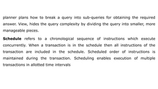 planner plans how to break a query into sub-queries for obtaining the required
answer. View, hides the query complexity by dividing the query into smaller, more
manageable pieces.
Schedule refers to a chronological sequence of instructions which execute
concurrently. When a transaction is in the schedule then all instructions of the
transaction are included in the schedule. Scheduled order of instructions is
maintained during the transaction. Scheduling enables execution of multiple
transactions in allotted time intervals
 