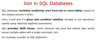 Join in SQL Databases
SQL databases facilitate combining rows from two or more tables, based on
the related columns in them.
Joins, if and only if a given Join condition satisfies. Number of Join operations
specify using relational algebraic expressions.
SQL provides JOIN clause, which retrieves and joins the related data stored
across multiple tables with a single command, Join.
For example, consider an SQL statement:
 