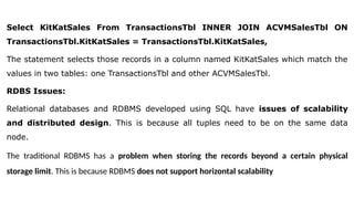 Select KitKatSales From TransactionsTbl INNER JOIN ACVMSalesTbl ON
TransactionsTbl.KitKatSales = TransactionsTbl.KitKatSales,
The statement selects those records in a column named KitKatSales which match the
values in two tables: one TransactionsTbl and other ACVMSalesTbl.
RDBS Issues:
Relational databases and RDBMS developed using SQL have issues of scalability
and distributed design. This is because all tuples need to be on the same data
node.
The traditional RDBMS has a problem when storing the records beyond a certain physical
storage limit. This is because RDBMS does not support horizontal scalability
 