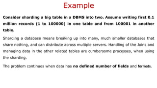 Example
Consider sharding a big table in a DBMS into two. Assume writing first 0.1
million records (1 to 100000) in one table and from 100001 in another
table.
Sharding a database means breaking up into many, much smaller databases that
share nothing, and can distribute across multiple servers. Handling of the Joins and
managing data in the other related tables are cumbersome processes, when using
the sharding.
The problem continues when data has no defined number of fields and formats.
 