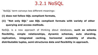 3.2.1 NoSQL
`NoSQL' term conveys two different meanings:
(i) does not follow SQL compliant formats,
(ii) "Not only SQL" use SQL compliant formats with variety of other
querying and access methods.
NoSQL is a new approach of thinking about databases, such as schema
flexibility, simple relationships, dynamic schemas, auto sharding,
replication, integrated caching, horizontal scalability of shards,
distributable tuples, semi-structures data and flexibility in approach.
 