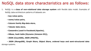 NoSQL data store characteristics are as follows:
1. NoSQL is a class of non-relational data storage system with flexible data model. Examples of
NoSQL data-architecture patterns of datasets are
- key-value pairs,
- name/value pairs,
- Column family Big-data store,
- Tabular data store,
- Cassandra (used in Facebook/Apache),
- HBase, hash table [Dynamo (Amazon S3)],
- JSON (CouchDB), JSON (PNUTS),
- JSON (MongoDB), Graph Store, Object Store, ordered keys and semi-structured data
storage systems.
 