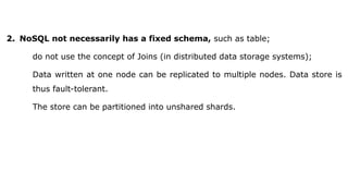 2. NoSQL not necessarily has a fixed schema, such as table;
do not use the concept of Joins (in distributed data storage systems);
Data written at one node can be replicated to multiple nodes. Data store is
thus fault-tolerant.
The store can be partitioned into unshared shards.
 