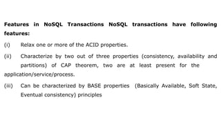 Features in NoSQL Transactions NoSQL transactions have following
features:
(i) Relax one or more of the ACID properties.
(ii) Characterize by two out of three properties (consistency, availability and
partitions) of CAP theorem, two are at least present for the
application/service/process.
(iii) Can be characterized by BASE properties (Basically Available, Soft State,
Eventual consistency) principles
 
