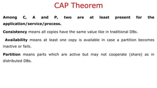CAP Theorem
Among C, A and P, two are at least present for the
application/service/process.
Consistency means all copies have the same value like in traditional DBs.
Availability means at least one copy is available in case a partition becomes
inactive or fails.
Partition means parts which are active but may not cooperate (share) as in
distributed DBs.
 