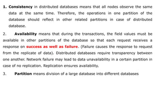 1. Consistency in distributed databases means that all nodes observe the same
data at the same time. Therefore, the operations in one partition of the
database should reflect in other related partitions in case of distributed
database.
2. Availability means that during the transactions, the field values must be
available in other partitions of the database so that each request receives a
response on success as well as failure. (Failure causes the response to request
from the replicate of data). Distributed databases require transparency between
one another. Network failure may lead to data unavailability in a certain partition in
case of no replication. Replication ensures availability.
3. Partition means division of a large database into different databases
 