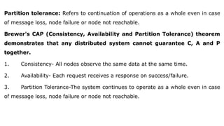 Partition tolerance: Refers to continuation of operations as a whole even in case
of message loss, node failure or node not reachable.
Brewer's CAP (Consistency, Availability and Partition Tolerance) theorem
demonstrates that any distributed system cannot guarantee C, A and P
together.
1. Consistency- All nodes observe the same data at the same time.
2. Availability- Each request receives a response on success/failure.
3. Partition Tolerance-The system continues to operate as a whole even in case
of message loss, node failure or node not reachable.
 