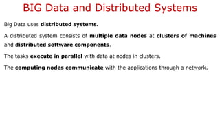 BIG Data and Distributed Systems
Big Data uses distributed systems.
A distributed system consists of multiple data nodes at clusters of machines
and distributed software components.
The tasks execute in parallel with data at nodes in clusters.
The computing nodes communicate with the applications through a network.
 