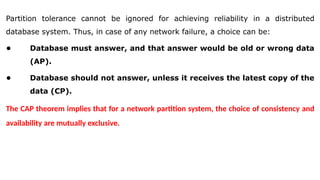 Partition tolerance cannot be ignored for achieving reliability in a distributed
database system. Thus, in case of any network failure, a choice can be:
• Database must answer, and that answer would be old or wrong data
(AP).
• Database should not answer, unless it receives the latest copy of the
data (CP).
The CAP theorem implies that for a network partition system, the choice of consistency and
availability are mutually exclusive.
 
