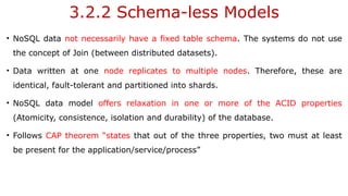 3.2.2 Schema-less Models
• NoSQL data not necessarily have a fixed table schema. The systems do not use
the concept of Join (between distributed datasets).
• Data written at one node replicates to multiple nodes. Therefore, these are
identical, fault-tolerant and partitioned into shards.
• NoSQL data model offers relaxation in one or more of the ACID properties
(Atomicity, consistence, isolation and durability) of the database.
• Follows CAP theorem “states that out of the three properties, two must at least
be present for the application/service/process”
 