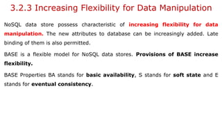 3.2.3 Increasing Flexibility for Data Manipulation
NoSQL data store possess characteristic of increasing flexibility for data
manipulation. The new attributes to database can be increasingly added. Late
binding of them is also permitted.
BASE is a flexible model for NoSQL data stores. Provisions of BASE increase
flexibility.
BASE Properties BA stands for basic availability, S stands for soft state and E
stands for eventual consistency.
 