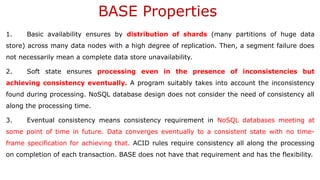 BASE Properties
1. Basic availability ensures by distribution of shards (many partitions of huge data
store) across many data nodes with a high degree of replication. Then, a segment failure does
not necessarily mean a complete data store unavailability.
2. Soft state ensures processing even in the presence of inconsistencies but
achieving consistency eventually. A program suitably takes into account the inconsistency
found during processing. NoSQL database design does not consider the need of consistency all
along the processing time.
3. Eventual consistency means consistency requirement in NoSQL databases meeting at
some point of time in future. Data converges eventually to a consistent state with no time-
frame specification for achieving that. ACID rules require consistency all along the processing
on completion of each transaction. BASE does not have that requirement and has the flexibility.
 