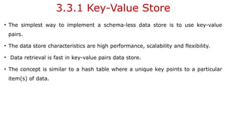 3.3.1 Key-Value Store
• The simplest way to implement a schema-less data store is to use key-value
pairs.
• The data store characteristics are high performance, scalability and flexibility.
• Data retrieval is fast in key-value pairs data store.
• The concept is similar to a hash table where a unique key points to a particular
item(s) of data.
 