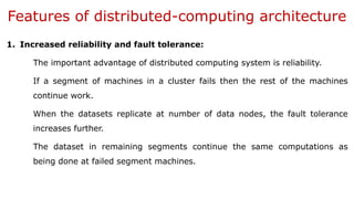 Features of distributed-computing architecture
1. Increased reliability and fault tolerance:
The important advantage of distributed computing system is reliability.
If a segment of machines in a cluster fails then the rest of the machines
continue work.
When the datasets replicate at number of data nodes, the fault tolerance
increases further.
The dataset in remaining segments continue the same computations as
being done at failed segment machines.
 