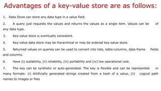 Advantages of a key-value store are as follows:
1. Data Store can store any data type in a value field.
2. A query just requests the values and returns the values as a single item. Values can be of
any data type.
3. Key-value store is eventually consistent.
4. Key-value data store may be hierarchical or may be ordered key-value store.
5. Returned values on queries can be used to convert into lists, table-columns, data-frame fields
and columns.
6. Have (i) scalability, (ii) reliability, (iii) portability and (iv) low operational cost.
7. The key can be synthetic or auto-generated. The key is flexible and can be represented in
many formats: (i) Artificially generated strings created from a hash of a value, (ii) Logical path
names to images or files
 