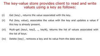 The key-value store provides client to read and write
values using a key as follows:
(i) Get (key) , returns the value associated with the key.
(ii) Put (key, value), associates the value with the key and updates a value if
this key is already present.
(iii) Multi-get (key1, key2, .., keyN), returns the list of values associated with
the list of keys.
(iv) Delete (key) , removes a key and its value from the data store.
 