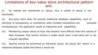 Limitations of key-value store architectural pattern
are:
(i) No indexes are maintained on values, thus a subset of values is not
searchable.
(ii) Key-value store does not provide traditional database capabilities, such as
atomicity of transactions, or consistency when multiple transactions are executed
simultaneously. The application needs to implement such capabilities.
(iii) Maintaining unique values as keys may become more difficult when the volume of
data increases. One cannot retrieve a single result when a key-value pair is not
uniquely identified.
(iv) Queries cannot be performed on individual values. No clause like 'where' in a
relational database usable that filters a result set.
 