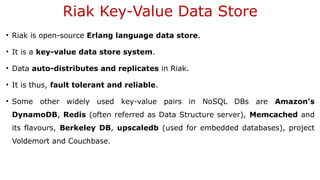 Riak Key-Value Data Store
• Riak is open-source Erlang language data store.
• It is a key-value data store system.
• Data auto-distributes and replicates in Riak.
• It is thus, fault tolerant and reliable.
• Some other widely used key-value pairs in NoSQL DBs are Amazon's
DynamoDB, Redis (often referred as Data Structure server), Memcached and
its flavours, Berkeley DB, upscaledb (used for embedded databases), project
Voldemort and Couchbase.
 