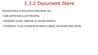 3.3.2 Document Store
Characteristics of Document Data Store are:
• high performance and flexibility.
• Scalability varies, depends on stored contents.
• Complexity is low compared to tabular, object and graph data stores.
 