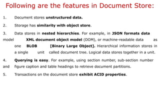 Following are the features in Document Store:
1. Document stores unstructured data.
2. Storage has similarity with object store.
3. Data stores in nested hierarchies. For example, in JSON formats data
model XML document object model (DOM), or machine-readable data as
one BLOB [Binary Large Object]. Hierarchical information stores in
a single unit called document tree. Logical data stores together in a unit.
4. Querying is easy. For example, using section number, sub-section number
and figure caption and table headings to retrieve document partitions.
5. Transactions on the document store exhibit ACID properties.
 