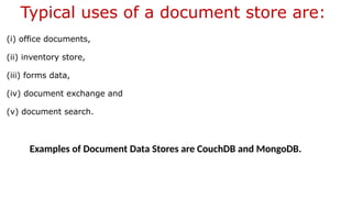 Typical uses of a document store are:
(i) office documents,
(ii) inventory store,
(iii) forms data,
(iv) document exchange and
(v) document search.
Examples of Document Data Stores are CouchDB and MongoDB.
 