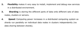 2. Flexibility makes it very easy to install, implement and debug new services
in a distributed environment.
3. Sharding is storing the different parts of data onto different sets of data
nodes, clusters or servers.
4. Speed: Computing power increases in a distributed computing system as
shards run parallelly on individual data nodes in clusters independently (no
data sharing between shards).
 