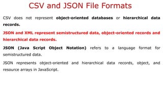 CSV and JSON File Formats
CSV does not represent object-oriented databases or hierarchical data
records.
JSON and XML represent semistructured data, object-oriented records and
hierarchical data records.
JSON (Java Script Object Notation) refers to a language format for
semistructured data.
JSON represents object-oriented and hierarchical data records, object, and
resource arrays in JavaScript.
 