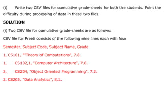 (i) Write two CSV files for cumulative grade-sheets for both the students. Point the
difficulty during processing of data in these two files.
SOLUTION
(i) Two CSV file for cumulative grade-sheets are as follows:
CSV file for Preeti consists of the following nine lines each with four
Semester, Subject Code, Subject Name, Grade
1, CS101, ""Theory of Computations", 7.8.
1, CS102,1, "Computer Architecture", 7.8.
2, CS204, "Object Oriented Programming", 7.2.
2, CS205, "Data Analytics", 8.1.
 