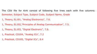 The CSV file for Kirti consist of following five lines each with five columns:
Semester, Subject Type, Subject Code, Subject Name, Grade
1, Theory, EL101, “Analog Electronics", 7.6.
1, Theory, EL102,"Principles of Analog Communication", 7.5.
1, Theory, EL103, “Digital Electronic", 7.8.
1, Practical, CS104, "Analog ICs", 7.2
1, Practical, CS105, "Digital ICs", 8.4
 