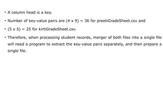 • A column head is a key.
• Number of key-value pairs are (4 x 9) = 36 for preetiGradeSheet.csv and
• (5 x 5) = 25 for kirtiGradeSheet.csv.
• Therefore, when processing student records, merger of both files into a single file
will need a program to extract the key-value pairs separately, and then prepare a
single file.
 