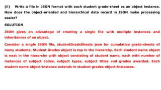 (ii) Write a file in JSON format with each student grade-sheet as an object instance.
How does the object-oriented and hierarchical data record in JSON make processing
easier?
SOLUTION
JSON gives an advantage of creating a single file with multiple instances and
inheritances of an object.
Consider a single JSON file, studentGradeSheets json for cumulative grade-sheets of
many students. Student Grades object is top in the hierarchy. Each student name object
is next in the hierarchy with object consisting of student name, each with number of
instances of subject codes, subject types, subject titles and grades awarded. Each
student name object-instance extends in student grades object-instances.
 