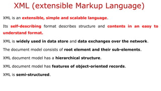 XML (extensible Markup Language)
XML is an extensible, simple and scalable language.
Its self-describing format describes structure and contents in an easy to
understand format.
XML is widely used in data store and data exchanges over the network.
The document model consists of root element and their sub-elements.
XML document model has a hierarchical structure.
XML document model has features of object-oriented records.
XML is semi-structured.
 