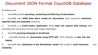 Document JSON Format CouchDB Database
Its features are:
1. CouchDB provides querying, combining and filtering of information.
2. CouchDB uses JSON Data Store model for documents. Each document maintains
separate data and metadata (schema).
3. CouchDB is a multi-master application. Write does not require field locking when
controlling the concurrency during multi-master application.
4. CouchDB querying language is JavaScript.
5. CouchDB accesses the documents using HTTP API. HTTP methods are Get, Put and
Delete
6. CouchDB data replication is the distribution model that results in fault tolerance and
reliability.
 
