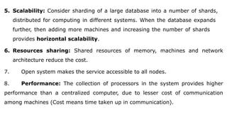 5. Scalability: Consider sharding of a large database into a number of shards,
distributed for computing in different systems. When the database expands
further, then adding more machines and increasing the number of shards
provides horizontal scalability.
6. Resources sharing: Shared resources of memory, machines and network
architecture reduce the cost.
7. Open system makes the service accessible to all nodes.
8. Performance: The collection of processors in the system provides higher
performance than a centralized computer, due to lesser cost of communication
among machines (Cost means time taken up in communication).
 