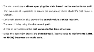 • The document store allows querying the data based on the contents as well.
• For example, it is possible to search the document where student's first name is
"Ashish".
• Document store can also provide the search value's exact location.
• The search is by using the document path.
• A type of key accesses the leaf values in the tree structure.
• Since the document stores are schema-less, adding fields to documents (XML
or JSON) becomes a simple task.
 