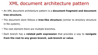 XML document architecture pattern
• An XML document architecture pattern is a document fragment and document
tree structure.
• The document store follows a tree-like structure (similar to directory structure
in file system).
• The root element there are multiple branches.
• Each branch has a related path expression that provides a way to navigate
from the root to any given branch, sub-branch or value.
 