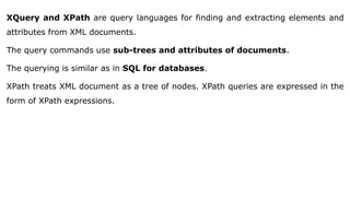 XQuery and XPath are query languages for finding and extracting elements and
attributes from XML documents.
The query commands use sub-trees and attributes of documents.
The querying is similar as in SQL for databases.
XPath treats XML document as a tree of nodes. XPath queries are expressed in the
form of XPath expressions.
 