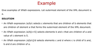 Example
Give examples of XPath expressions. Let outermost element of the XML document is
a.
SOLUTION
• An XPath expression /a/b/c selects c elements that are children of b elements that
are children of element a that forms the outermost element of the XML document.
• An XPath expression /a/b[c=5] selects elements b and c that are children of a and
value of c element is 5.
• An XPath expression /a[b/c]/d selects elements c and d where c is child of b and,
b and d are children of a.
 