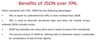 Benefits of JSON over XML
When compared with XML, JSON has the following advantages:
• XML is easier to understand but XML is more verbose than JSON.
• XML is used to describe structured data and does not include arrays,
whereas JSON includes arrays.
• JSON has basically key-value pairs and is easier to parse from JavaScript.
• The concise syntax of JSON for defining lists of elements makes it preferable
for serialization of text format objects.
 
