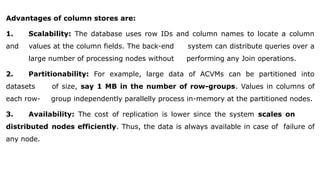 Advantages of column stores are:
1. Scalability: The database uses row IDs and column names to locate a column
and values at the column fields. The back-end system can distribute queries over a
large number of processing nodes without performing any Join operations.
2. Partitionability: For example, large data of ACVMs can be partitioned into
datasets of size, say 1 MB in the number of row-groups. Values in columns of
each row- group independently parallelly process in-memory at the partitioned nodes.
3. Availability: The cost of replication is lower since the system scales on
distributed nodes efficiently. Thus, the data is always available in case of failure of
any node.
 