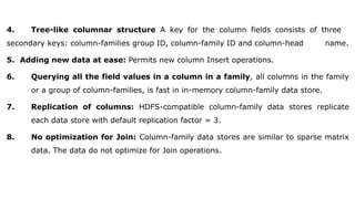 4. Tree-like columnar structure A key for the column fields consists of three
secondary keys: column-families group ID, column-family ID and column-head name.
5. Adding new data at ease: Permits new column Insert operations.
6. Querying all the field values in a column in a family, all columns in the family
or a group of column-families, is fast in in-memory column-family data store.
7. Replication of columns: HDFS-compatible column-family data stores replicate
each data store with default replication factor = 3.
8. No optimization for Join: Column-family data stores are similar to sparse matrix
data. The data do not optimize for Join operations.
 