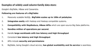 Examples of widely used column-family data store:
Google's BigTable, HBase and Cassandra.
Following are features of a BigTable:
1. Massively scalable NoSQL. BigTable scales up to 100s of petabytes.
2. Integrates easily with Hadoop and Hadoop compatible systems.
3. Compatibility with MapReduce, HBase APIs which are open-source Big Data platforms.
5. Handles million of operations per second.
6. Handle large workloads with low latency and high throughput
7. Consistent low latency and high throughput
8. APIs include security and permissions
9. BigTable, being Google's cloud service, has global availability and its service is seamless.
 